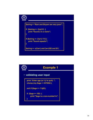 $string = “Ram and Shyam are very poor";

 if ($string =~ /(w)1/) {
     print "found 2 in a rown";
 }

 if ($string =~ /(w+).*1/) {
     print "found repeatn";
 }

 $string =~ s/(w+) and (w+)/$2 and $1/;




                       Example 1

• validating user input

  print “Enter age (or 'q' to quit): ";
  chomp (my $age = <STDIN>);

  exit if ($age =~ /^q$/i);

  if ($age =~ /D/) {
       print "$age is a non-number!n";
  }




                                            16
 