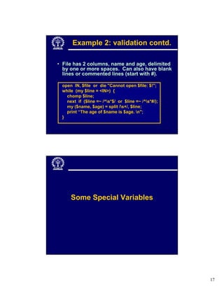 Example 2: validation contd.

• File has 2 columns, name and age, delimited
  by one or more spaces. Can also have blank
  lines or commented lines (start with #).

 open IN, $file or die "Cannot open $file: $!";
 while (my $line = <IN>) {
   chomp $line;
   next if ($line =~ /^s*$/ or $line =~ /^s*#/);
   my ($name, $age) = split /s+/, $line;
   print “The age of $name is $age. n";
 }




     Some Special Variables




                                                     17
 