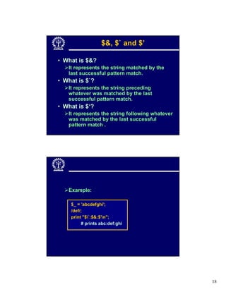$&, $` and $’

• What is $&?
   It represents the string matched by the
   last successful pattern match.
• What is $`?
   It represents the string preceding
   whatever was matched by the last
   successful pattern match.
• What is $‘?
   It represents the string following whatever
   was matched by the last successful
   pattern match .




   Example:

    $_ = 'abcdefghi';
    /def/;
    print "$`:$&:$'n";
         # prints abc:def:ghi




                                                 18
 