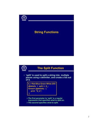 String Functions




              The Split Function

• ‘split’ is used to split a string into multiple
  pieces using a delimiter, and create a list out
  of it.
    $_=‘Red:Blue:Green:White:255';
    @details = split /:/, $_;
    foreach (@details) {
       print “$_n”;
     }

    The first parameter to ‘split’ is a regular
    expression that specifies what to split on.
    The second specifies what to split.




                                                    2
 