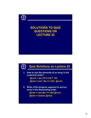 SOLUTIONS TO QUIZ
         QUESTIONS ON
          LECTURE 22




     Quiz Solutions on Lecture 22
1. How to sort the elements of an array in the
   numerical order?
     @num = qw (10 2 5 22 7 15);
     @new = sort {$a <=> $b} @num;

2. Write a Perl program segment to sort an
   array in the descending order.
      @new = sort {$a <=> $b} @num;
      @new = reverse @new;




                                                 20
 