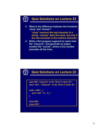Quiz Solutions on Lecture 22

3. What is the difference between the functions
   ‘chop’ and ‘chomp’?
      “chop” removes the last character in a
      string. “chomp” does the same, but only if
      the last character is the newline character.
4. Write a Perl program segment to read a text
   file “input.txt”, and generate as output
   another file “out.txt”, where a line number
   precedes all the lines.




      Quiz Solutions on Lecture 22

   open INP, “input.txt” or die “Error in open: $!”;
   open OUT , “>$out.txt” or die “Error in write: $!”;

   while <INP> {
     print OUT “$. : $_”;
   }

   close INP;
   close OUT;




                                                         21
 