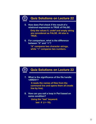 Quiz Solutions on Lecture 22
5. How does Perl check if the result of a
   relational expression is TRUE of FALSE.
     Only the values 0, undef and empty string
     are considered as FALSE. All else is
     TRUE.

6. For comparison, what is the difference
   between “lt” and “<“?
     “lt” compares two character strings,
     while “<“ compares two numbers.




     Quiz Solutions on Lecture 22

7. What is the significance of the file handle
   <ARGV>?
      It reads the names of files from the
     command line and opens them all (reads
     line by line).

8. How can you exit a loop in Perl based on
   some condition?
     Using the “last” keyword.
         last if (i > 10);




                                                 22
 