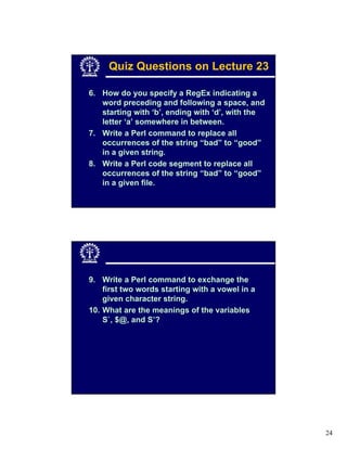 Quiz Questions on Lecture 23

6. How do you specify a RegEx indicating a
   word preceding and following a space, and
   starting with ‘b’, ending with ‘d’, with the
   letter ‘a’ somewhere in between.
7. Write a Perl command to replace all
   occurrences of the string “bad” to “good”
   in a given string.
8. Write a Perl code segment to replace all
   occurrences of the string “bad” to “good”
   in a given file.




9. Write a Perl command to exchange the
    first two words starting with a vowel in a
    given character string.
10. What are the meanings of the variables
    S`, $@, and S’?




                                                  24
 