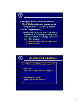 • The previous example illustrates
  literal texts as regular expressions.
    Simplest form of regular expression.
• Point to remember:
    When performing the matching, all the
    characters in the string are considered
    to be significant, including punctuation
    and white spaces.
       For example, /every / will not match in the
       previous example.




            Another Simple Example

  $_ = “Welcome to IIT Kharagpur, students”;

  if (/IIT K/) {
    print “’IIT K’ is present in the stringn”;
  {

  if (/Kharagpur students/) {
     print “This will not matchn”;
  }




                                                     6
 