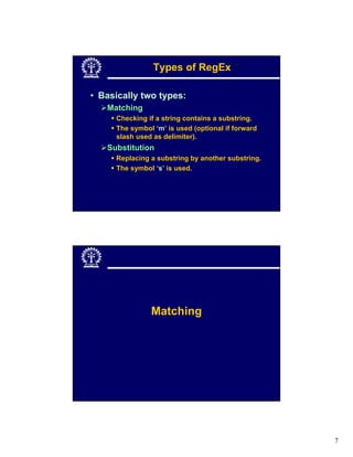 Types of RegEx

• Basically two types:
   Matching
     Checking if a string contains a substring.
     The symbol ‘m’ is used (optional if forward
     slash used as delimiter).
   Substitution
     Replacing a substring by another substring.
     The symbol ‘s’ is used.




               Matching




                                                   7
 