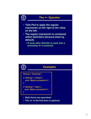 The =~ Operator

• Tells Perl to apply the regular
  expression on the right to the value
  on the left.
• The regular expression is contained
  within delimiters (forward slash by
  default).
     If some other delimiter is used, then a
     preceding ‘m’ is essential.




                        Examples

$string = “Good day”;

if ($string =~ m/day/) {
   print “Match successful n";
}

if ($string =~ /day/) {
  print “Match successful n";
}


• Both forms are equivalent.
• The ‘m’ in the first form is optional.




                                               8
 