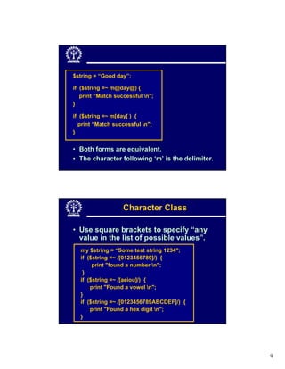 $string = “Good day”;

if ($string =~ m@day@) {
   print “Match successful n";
}

if ($string =~ m[day[ ) {
  print “Match successful n";
}


• Both forms are equivalent.
• The character following ‘m’ is the delimiter.




                   Character Class

• Use square brackets to specify “any
  value in the list of possible values”.
  my $string = “Some test string 1234";
  if ($string =~ /[0123456789]/) {
       print "found a number n";
   }
  if ($string =~ /[aeiou]/) {
      print "Found a vowel n";
  }
  if ($string =~ /[0123456789ABCDEF]/) {
      print "Found a hex digit n";
  }




                                                  9
 