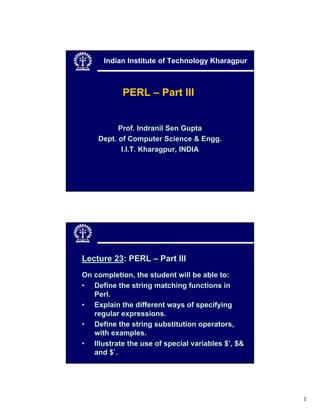 Indian Institute of Technology Kharagpur



            PERL – Part III


          Prof. Indranil Sen Gupta
    Dept. of Computer Science & Engg.
           I.I.T. Kharagpur, INDIA




Lecture 23: PERL – Part III
On completion, the student will be able to:
• Define the string matching functions in
   Perl.
• Explain the different ways of specifying
   regular expressions.
• Define the string substitution operators,
   with examples.
• Illustrate the use of special variables $’, $&
   and $`.




                                                   1
 