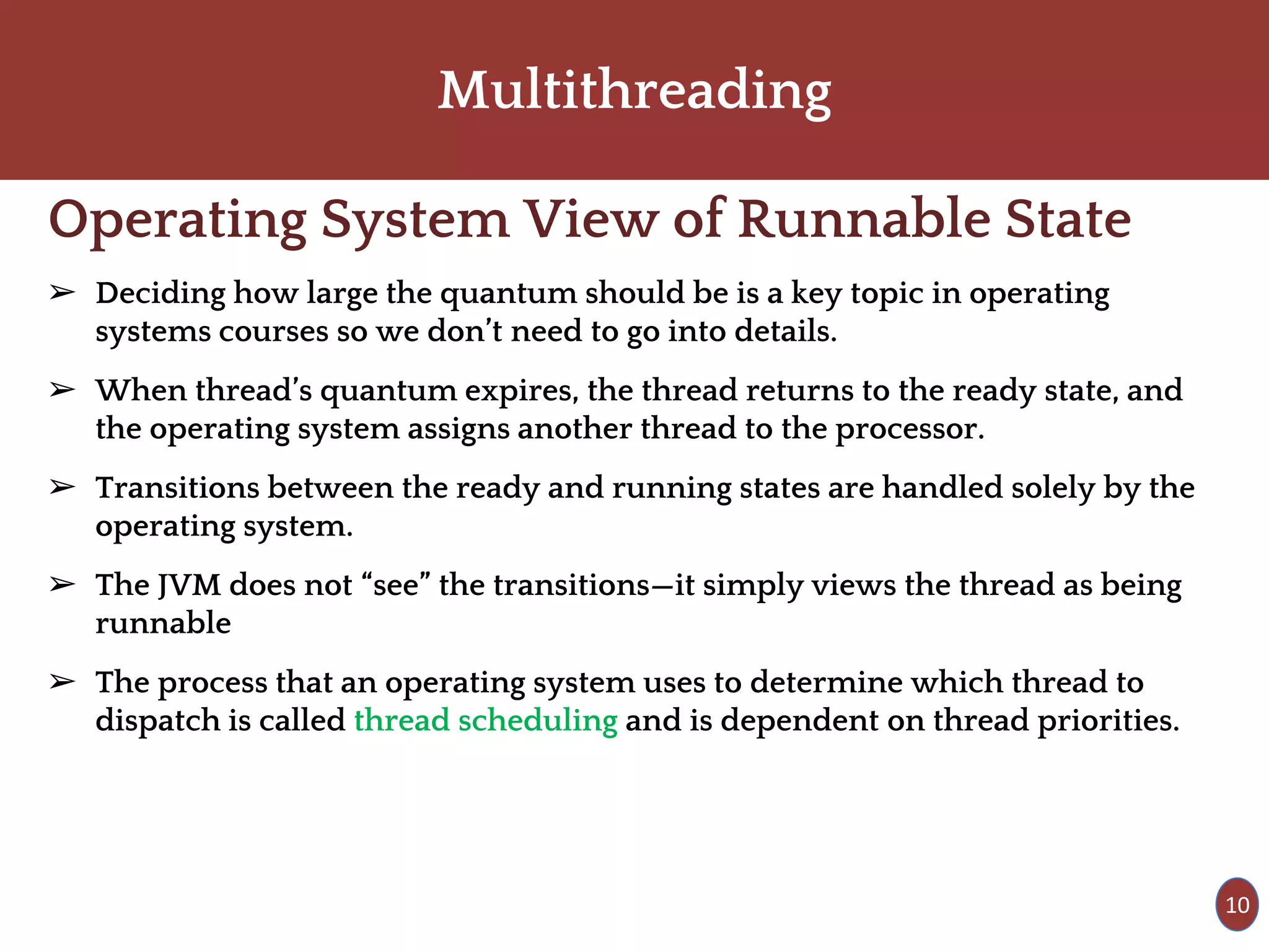 Multithreading
Operating System View of Runnable State
➢ Deciding how large the quantum should be is a key topic in operating
systems courses so we don’t need to go into details.
➢ When thread’s quantum expires, the thread returns to the ready state, and
the operating system assigns another thread to the processor.
➢ Transitions between the ready and running states are handled solely by the
operating system.
➢ The JVM does not “see” the transitions—it simply views the thread as being
runnable
➢ The process that an operating system uses to determine which thread to
dispatch is called thread scheduling and is dependent on thread priorities.
10
 