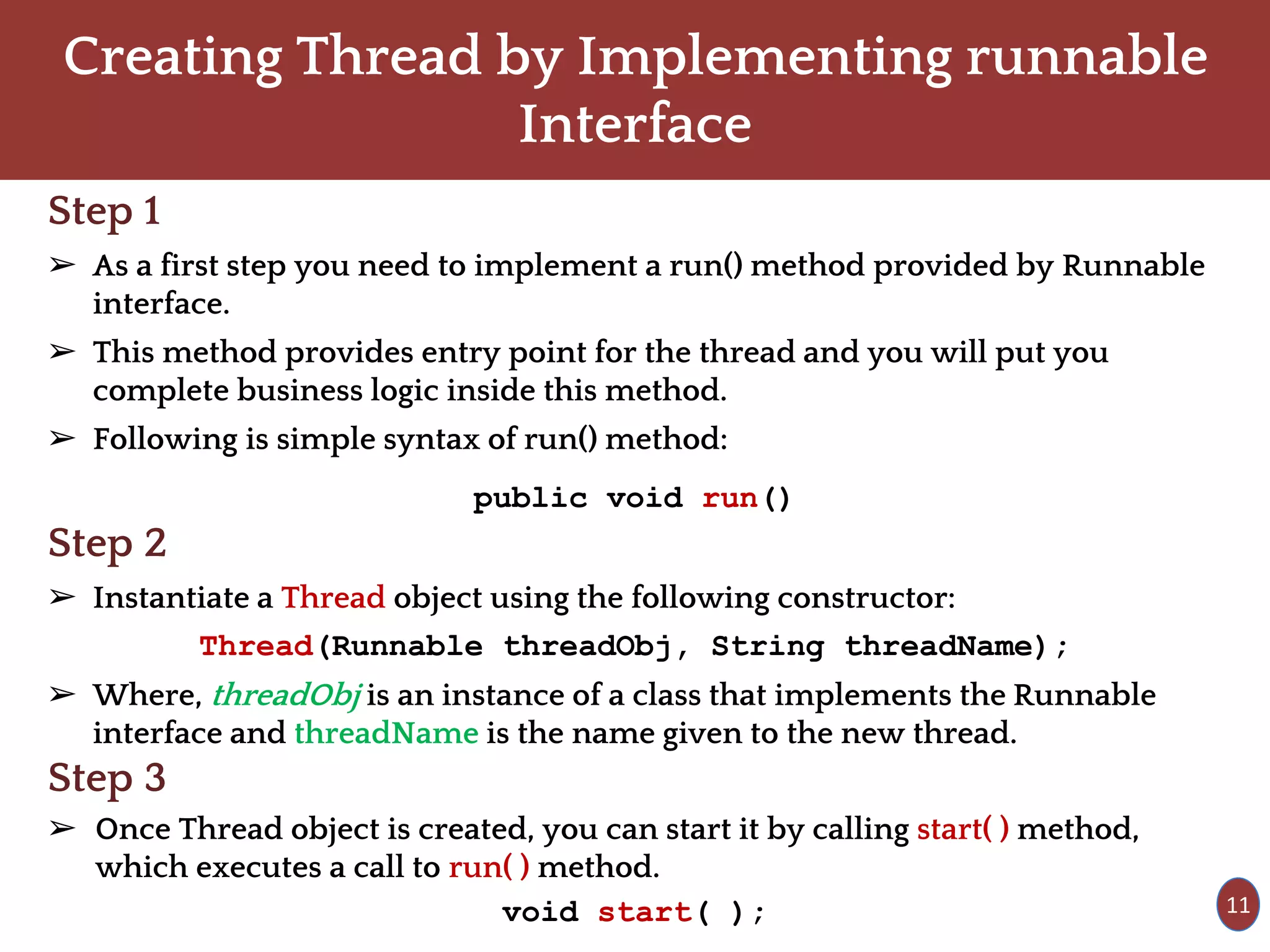 Creating Thread by Implementing runnable
Interface
Step 1
➢ As a first step you need to implement a run() method provided by Runnable
interface.
➢ This method provides entry point for the thread and you will put you
complete business logic inside this method.
➢ Following is simple syntax of run() method:
public void run()
Step 2
➢ Instantiate a Thread object using the following constructor:
Thread(Runnable threadObj, String threadName);
➢ Where, threadObj is an instance of a class that implements the Runnable
interface and threadName is the name given to the new thread.
Step 3
➢ Once Thread object is created, you can start it by calling start( ) method,
which executes a call to run( ) method.
void start( ); 11
 