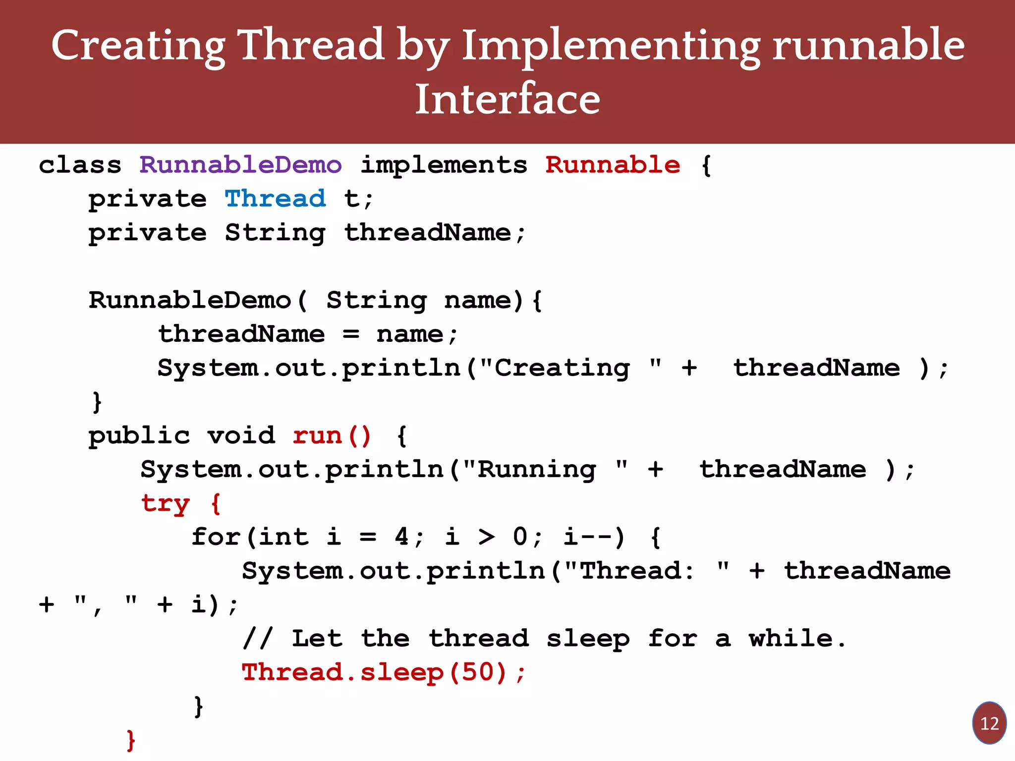 Creating Thread by Implementing runnable
Interface
class RunnableDemo implements Runnable {
private Thread t;
private String threadName;
RunnableDemo( String name){
threadName = name;
System.out.println("Creating " + threadName );
}
public void run() {
System.out.println("Running " + threadName );
try {
for(int i = 4; i > 0; i--) {
System.out.println("Thread: " + threadName
+ ", " + i);
// Let the thread sleep for a while.
Thread.sleep(50);
}
}
12
 