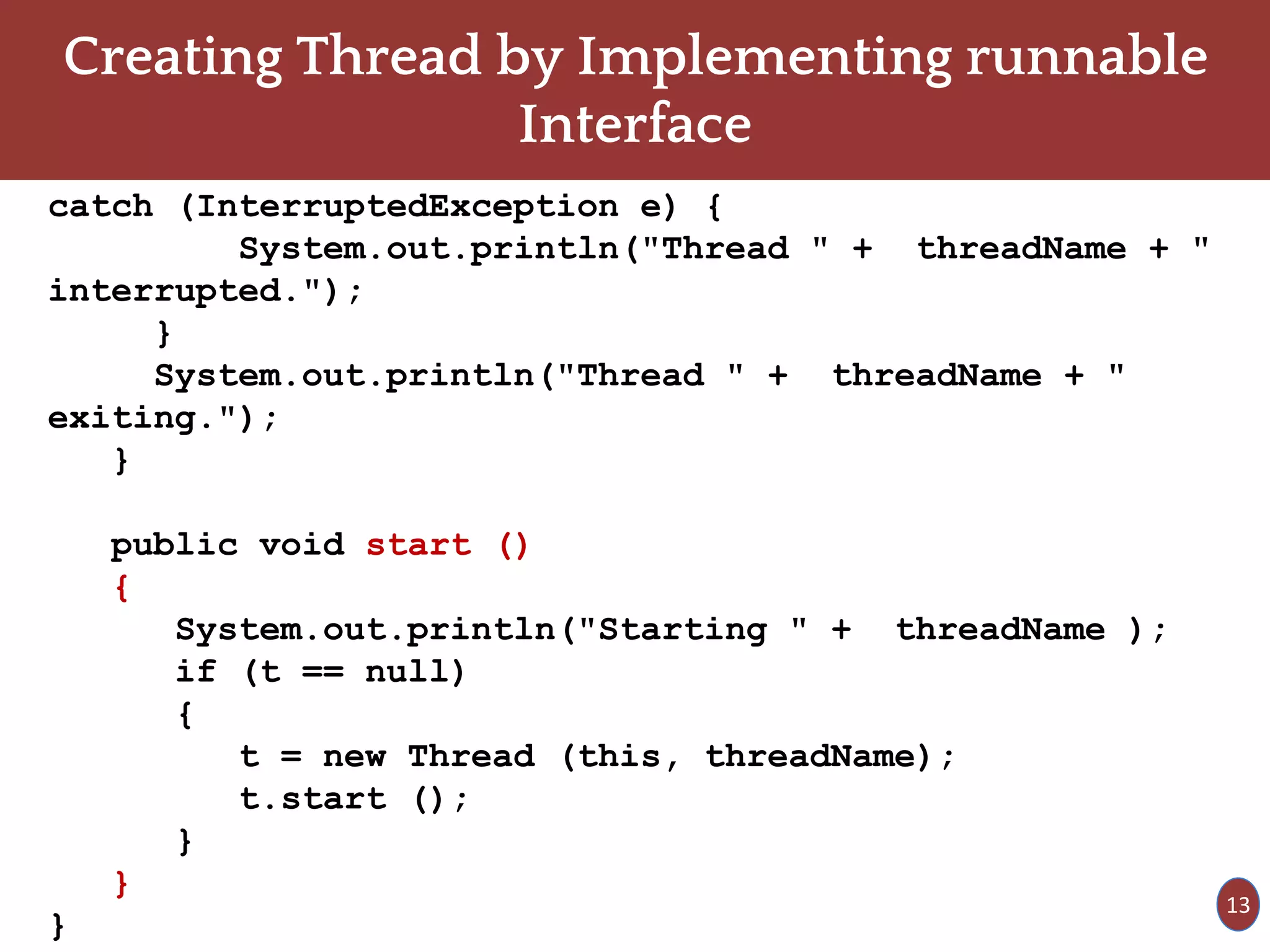 Creating Thread by Implementing runnable
Interface
catch (InterruptedException e) {
System.out.println("Thread " + threadName + "
interrupted.");
}
System.out.println("Thread " + threadName + "
exiting.");
}
public void start ()
{
System.out.println("Starting " + threadName );
if (t == null)
{
t = new Thread (this, threadName);
t.start ();
}
}
}
13
 