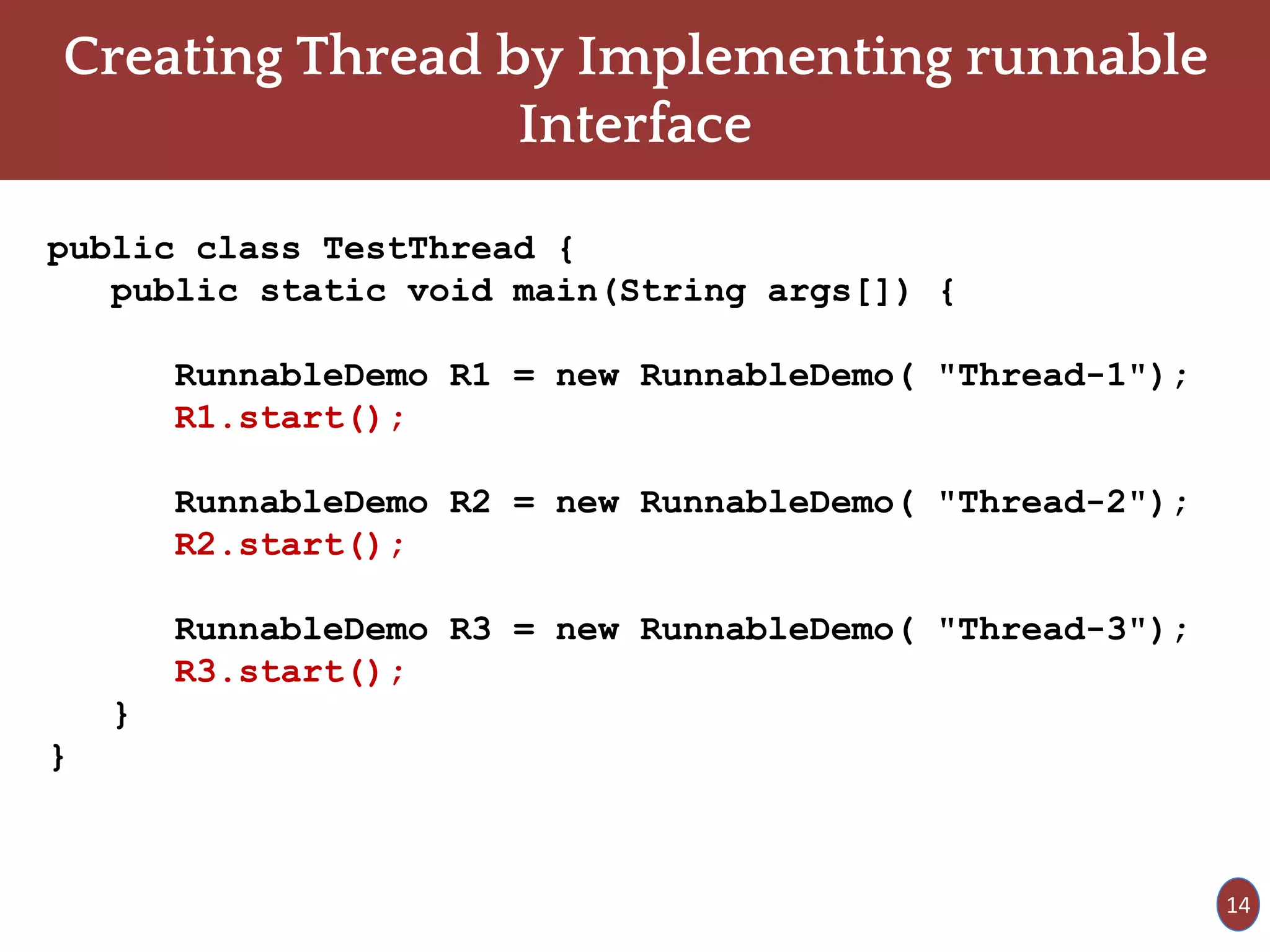 Creating Thread by Implementing runnable
Interface
public class TestThread {
public static void main(String args[]) {
RunnableDemo R1 = new RunnableDemo( "Thread-1");
R1.start();
RunnableDemo R2 = new RunnableDemo( "Thread-2");
R2.start();
RunnableDemo R3 = new RunnableDemo( "Thread-3");
R3.start();
}
}
14
 