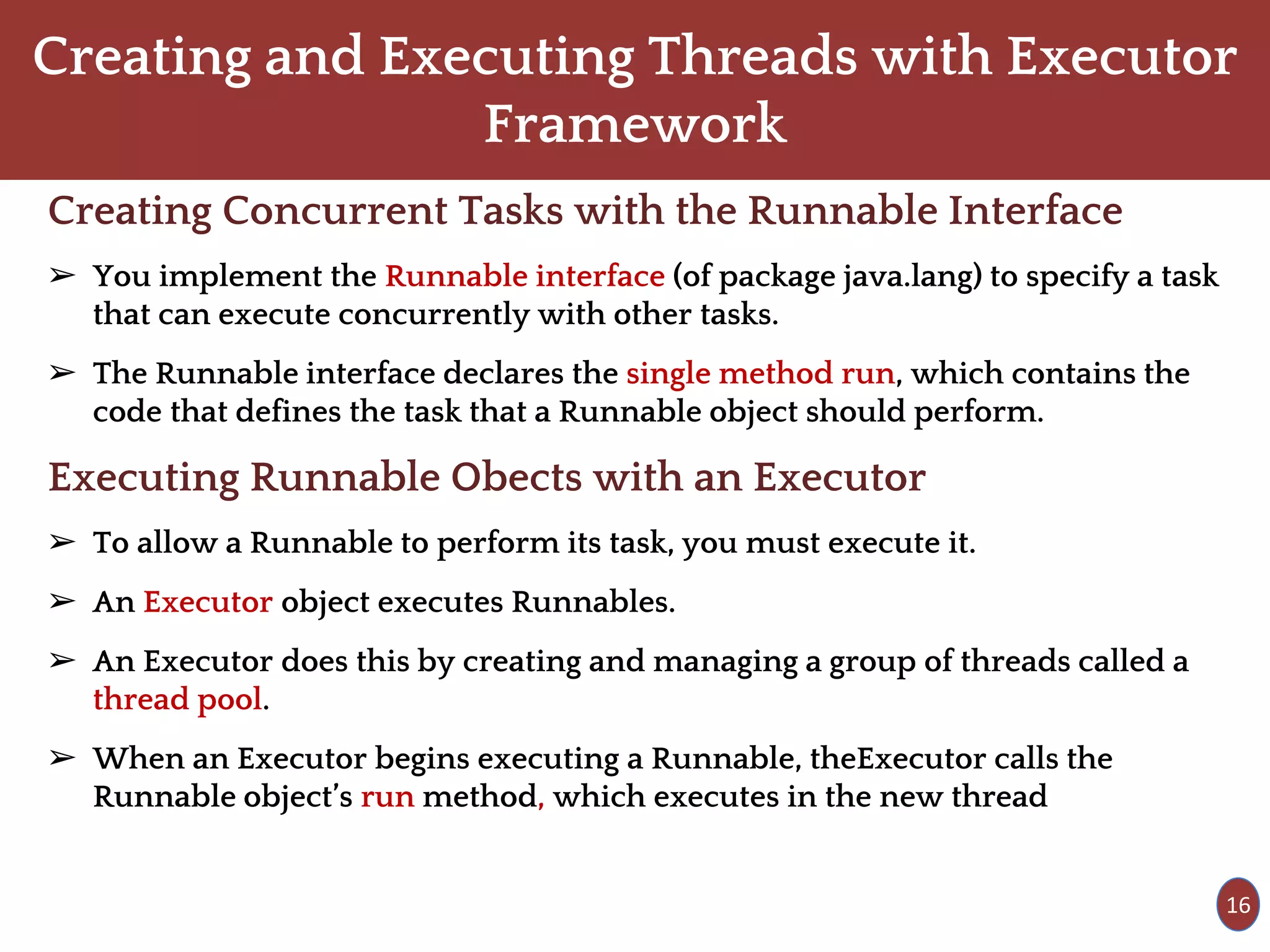 Creating and Executing Threads with Executor
Framework
Creating Concurrent Tasks with the Runnable Interface
➢ You implement the Runnable interface (of package java.lang) to specify a task
that can execute concurrently with other tasks.
➢ The Runnable interface declares the single method run, which contains the
code that defines the task that a Runnable object should perform.
Executing Runnable Obects with an Executor
➢ To allow a Runnable to perform its task, you must execute it.
➢ An Executor object executes Runnables.
➢ An Executor does this by creating and managing a group of threads called a
thread pool.
➢ When an Executor begins executing a Runnable, theExecutor calls the
Runnable object’s run method, which executes in the new thread
16
 