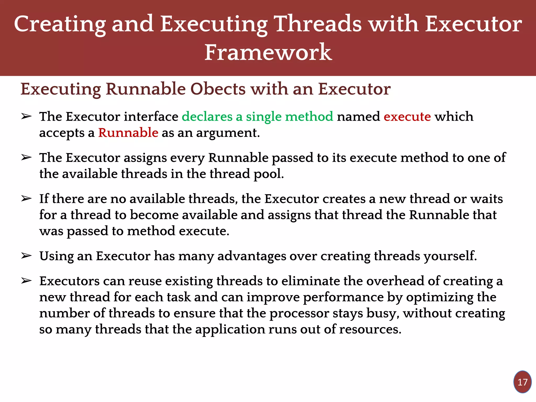 Creating and Executing Threads with Executor
Framework
Executing Runnable Obects with an Executor
➢ The Executor interface declares a single method named execute which
accepts a Runnable as an argument.
➢ The Executor assigns every Runnable passed to its execute method to one of
the available threads in the thread pool.
➢ If there are no available threads, the Executor creates a new thread or waits
for a thread to become available and assigns that thread the Runnable that
was passed to method execute.
➢ Using an Executor has many advantages over creating threads yourself.
➢ Executors can reuse existing threads to eliminate the overhead of creating a
new thread for each task and can improve performance by optimizing the
number of threads to ensure that the processor stays busy, without creating
so many threads that the application runs out of resources.
17
 