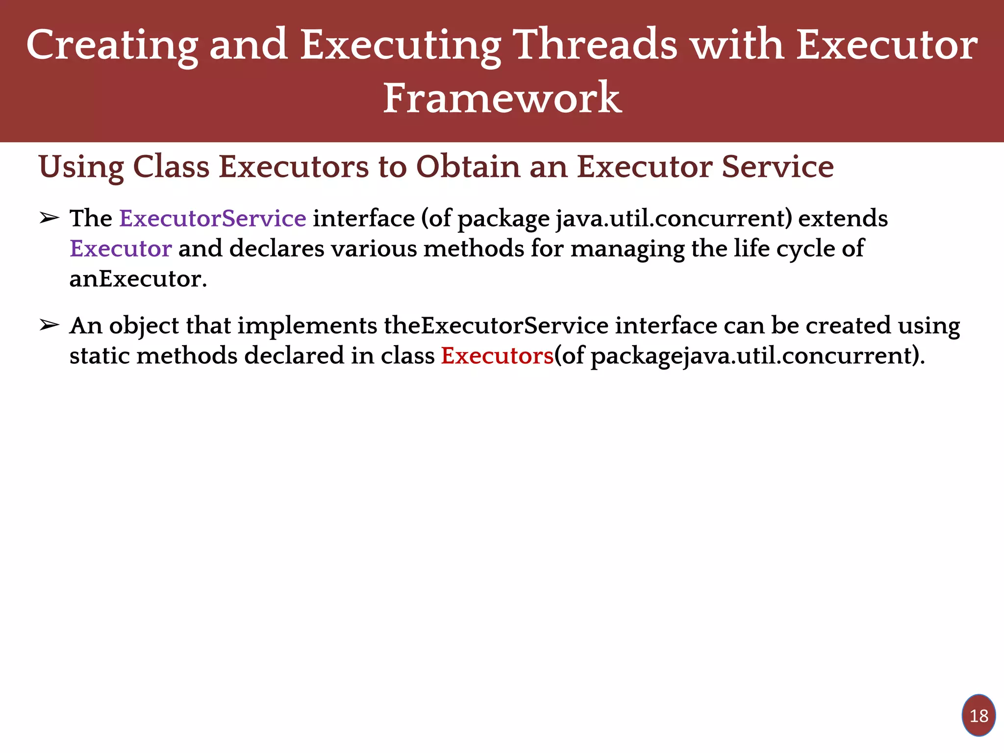Creating and Executing Threads with Executor
Framework
Using Class Executors to Obtain an Executor Service
➢ The ExecutorService interface (of package java.util.concurrent) extends
Executor and declares various methods for managing the life cycle of
anExecutor.
➢ An object that implements theExecutorService interface can be created using
static methods declared in class Executors(of packagejava.util.concurrent).
18
 
