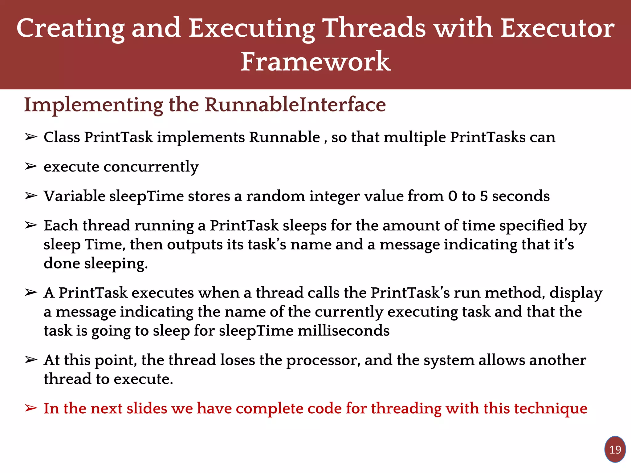 Creating and Executing Threads with Executor
Framework
Implementing the RunnableInterface
➢ Class PrintTask implements Runnable , so that multiple PrintTasks can
➢ execute concurrently
➢ Variable sleepTime stores a random integer value from 0 to 5 seconds
➢ Each thread running a PrintTask sleeps for the amount of time specified by
sleep Time, then outputs its task’s name and a message indicating that it’s
done sleeping.
➢ A PrintTask executes when a thread calls the PrintTask’s run method, display
a message indicating the name of the currently executing task and that the
task is going to sleep for sleepTime milliseconds
➢ At this point, the thread loses the processor, and the system allows another
thread to execute.
➢ In the next slides we have complete code for threading with this technique
19
 
