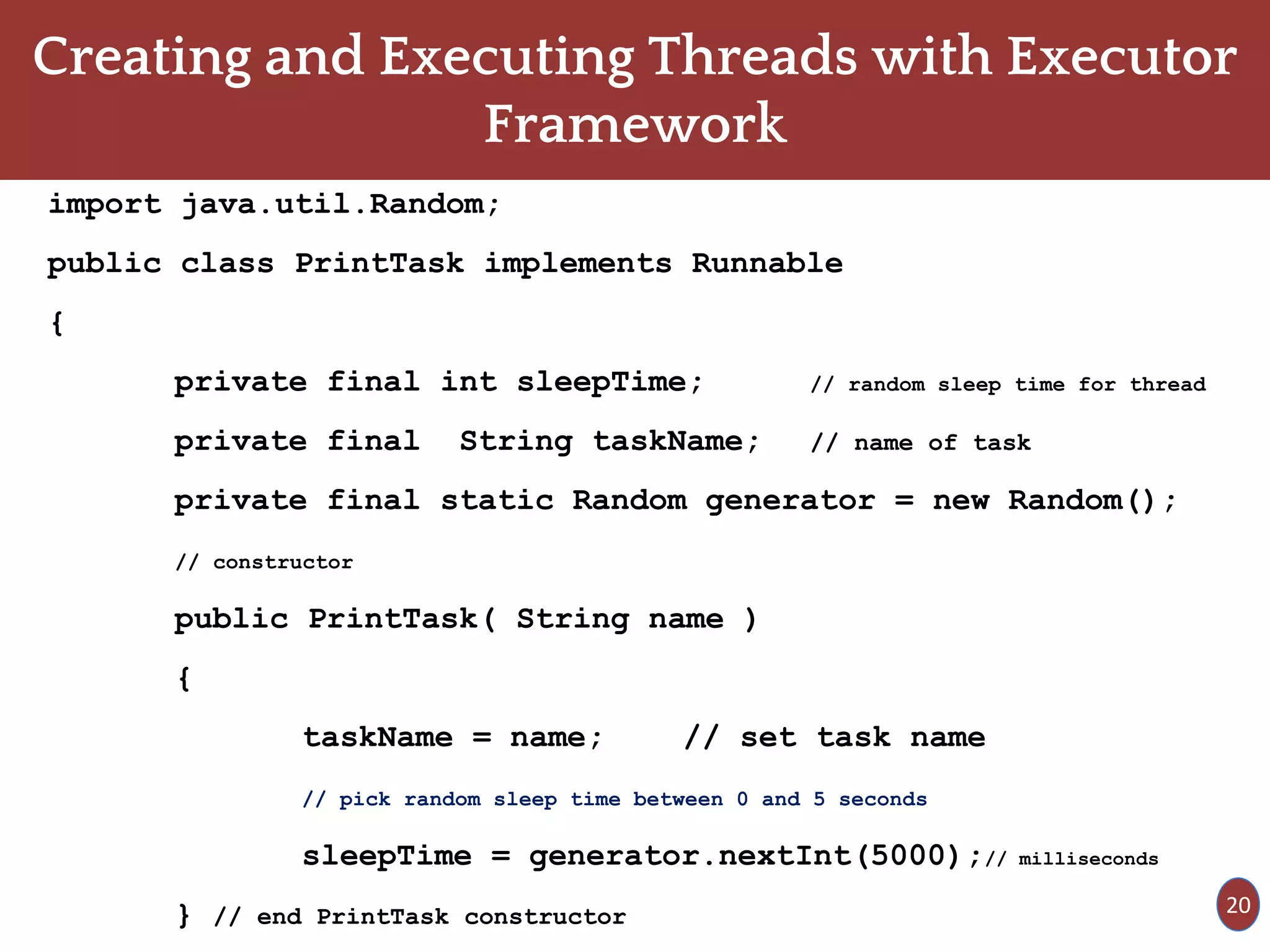 Creating and Executing Threads with Executor
Framework
import java.util.Random;
public class PrintTask implements Runnable
{
private final int sleepTime; // random sleep time for thread
private final String taskName; // name of task
private final static Random generator = new Random();
// constructor
public PrintTask( String name )
{
taskName = name; // set task name
// pick random sleep time between 0 and 5 seconds
sleepTime = generator.nextInt(5000);// milliseconds
} // end PrintTask constructor 20
 