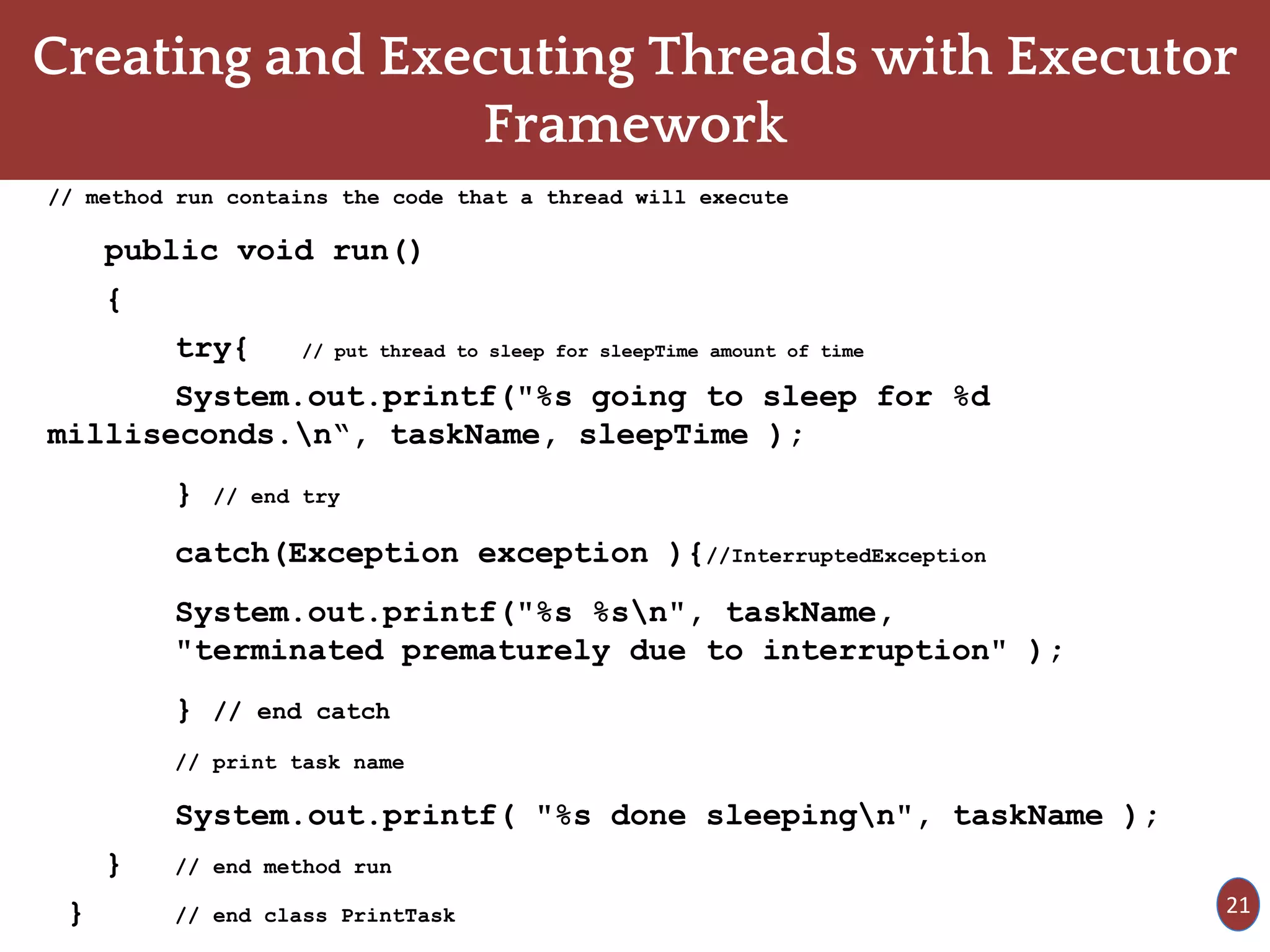 Creating and Executing Threads with Executor
Framework
// method run contains the code that a thread will execute
public void run()
{
try{ // put thread to sleep for sleepTime amount of time
System.out.printf("%s going to sleep for %d
milliseconds.n“, taskName, sleepTime );
} // end try
catch(Exception exception ){//InterruptedException
System.out.printf("%s %sn", taskName,
"terminated prematurely due to interruption" );
} // end catch
// print task name
System.out.printf( "%s done sleepingn", taskName );
} // end method run
} // end class PrintTask 21
 
