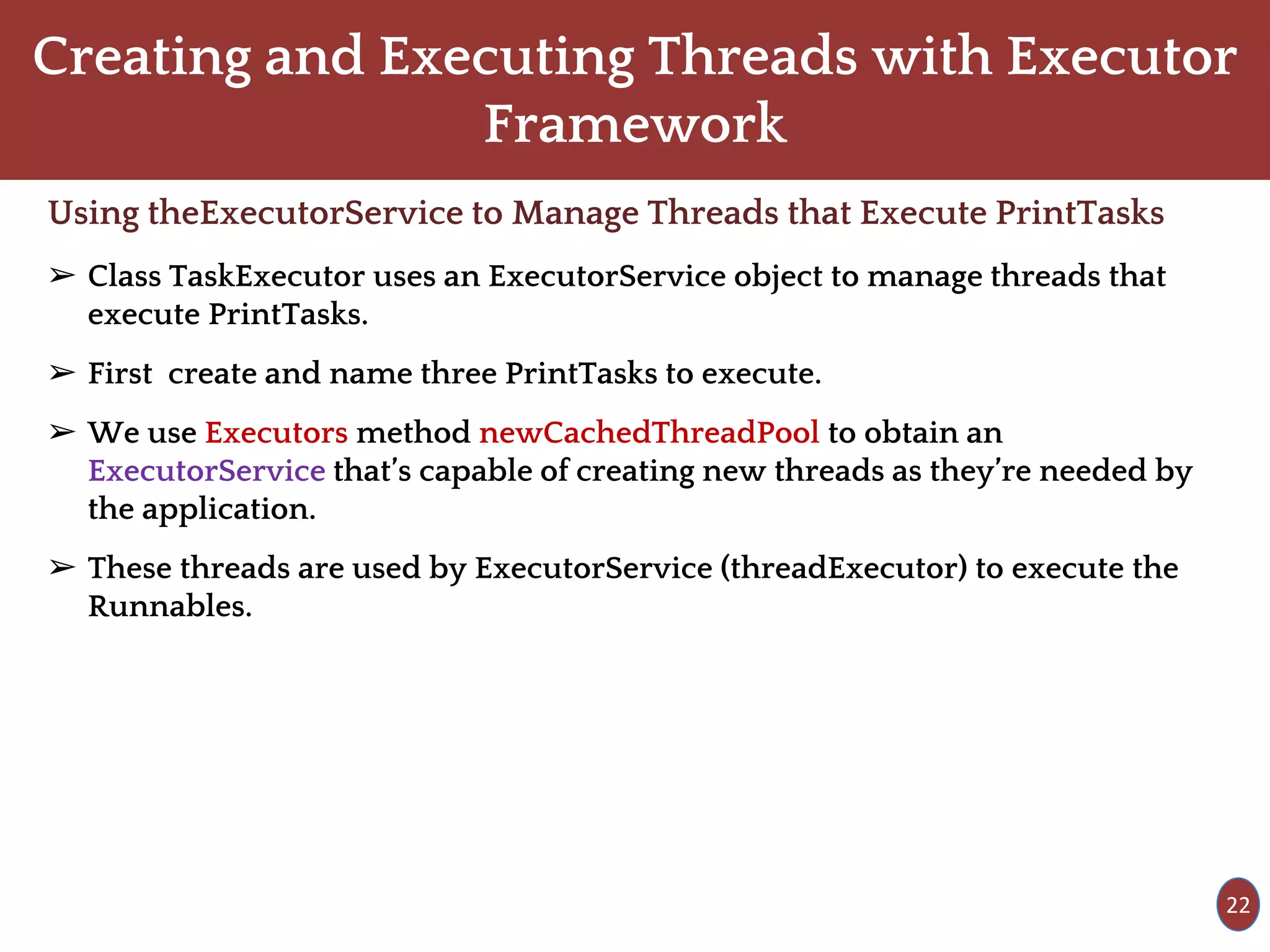 Creating and Executing Threads with Executor
Framework
Using theExecutorService to Manage Threads that Execute PrintTasks
➢ Class TaskExecutor uses an ExecutorService object to manage threads that
execute PrintTasks.
➢ First create and name three PrintTasks to execute.
➢ We use Executors method newCachedThreadPool to obtain an
ExecutorService that’s capable of creating new threads as they’re needed by
the application.
➢ These threads are used by ExecutorService (threadExecutor) to execute the
Runnables.
22
 