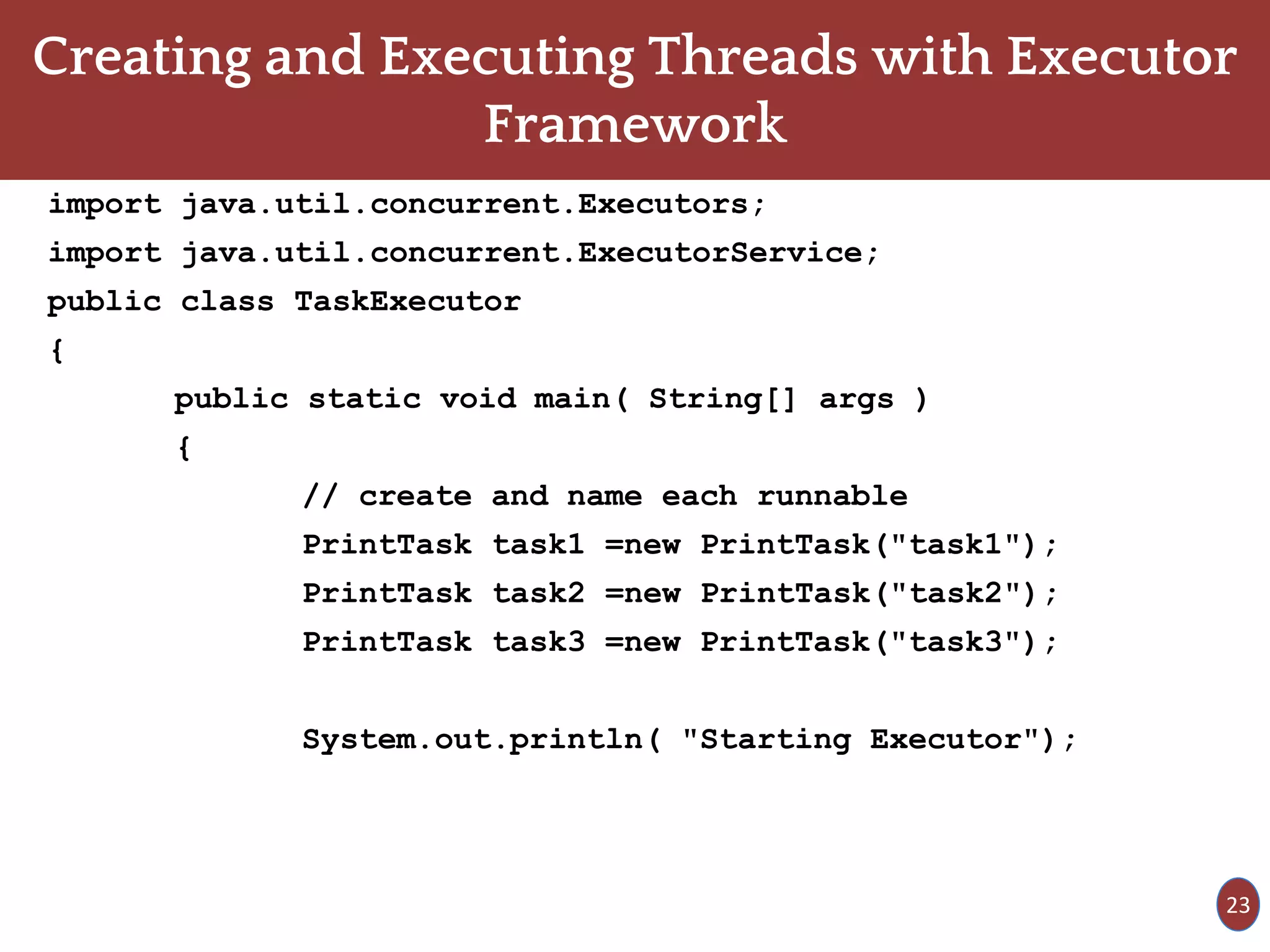 Creating and Executing Threads with Executor
Framework
import java.util.concurrent.Executors;
import java.util.concurrent.ExecutorService;
public class TaskExecutor
{
public static void main( String[] args )
{
// create and name each runnable
PrintTask task1 =new PrintTask("task1");
PrintTask task2 =new PrintTask("task2");
PrintTask task3 =new PrintTask("task3");
System.out.println( "Starting Executor");
23
 