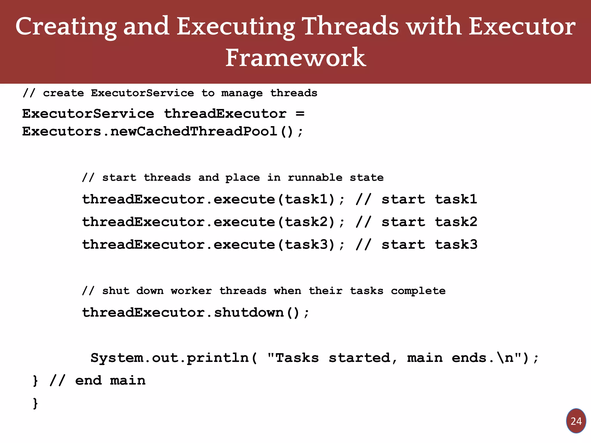 Creating and Executing Threads with Executor
Framework
// create ExecutorService to manage threads
ExecutorService threadExecutor =
Executors.newCachedThreadPool();
// start threads and place in runnable state
threadExecutor.execute(task1); // start task1
threadExecutor.execute(task2); // start task2
threadExecutor.execute(task3); // start task3
// shut down worker threads when their tasks complete
threadExecutor.shutdown();
System.out.println( "Tasks started, main ends.n");
} // end main
}
24
 
