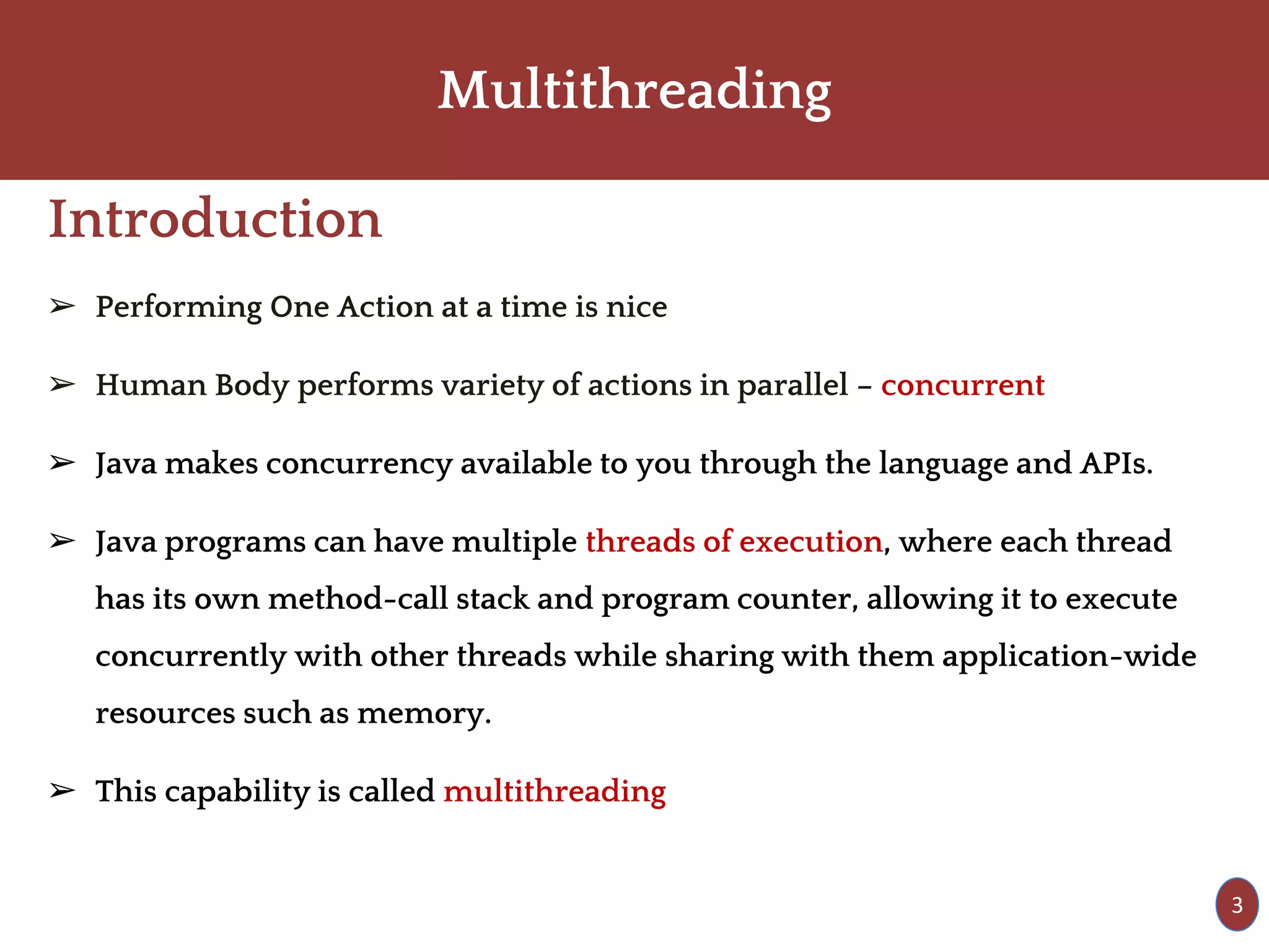 Multithreading
Introduction
➢ Performing One Action at a time is nice
➢ Human Body performs variety of actions in parallel – concurrent
➢ Java makes concurrency available to you through the language and APIs.
➢ Java programs can have multiple threads of execution, where each thread
has its own method-call stack and program counter, allowing it to execute
concurrently with other threads while sharing with them application-wide
resources such as memory.
➢ This capability is called multithreading
3
 