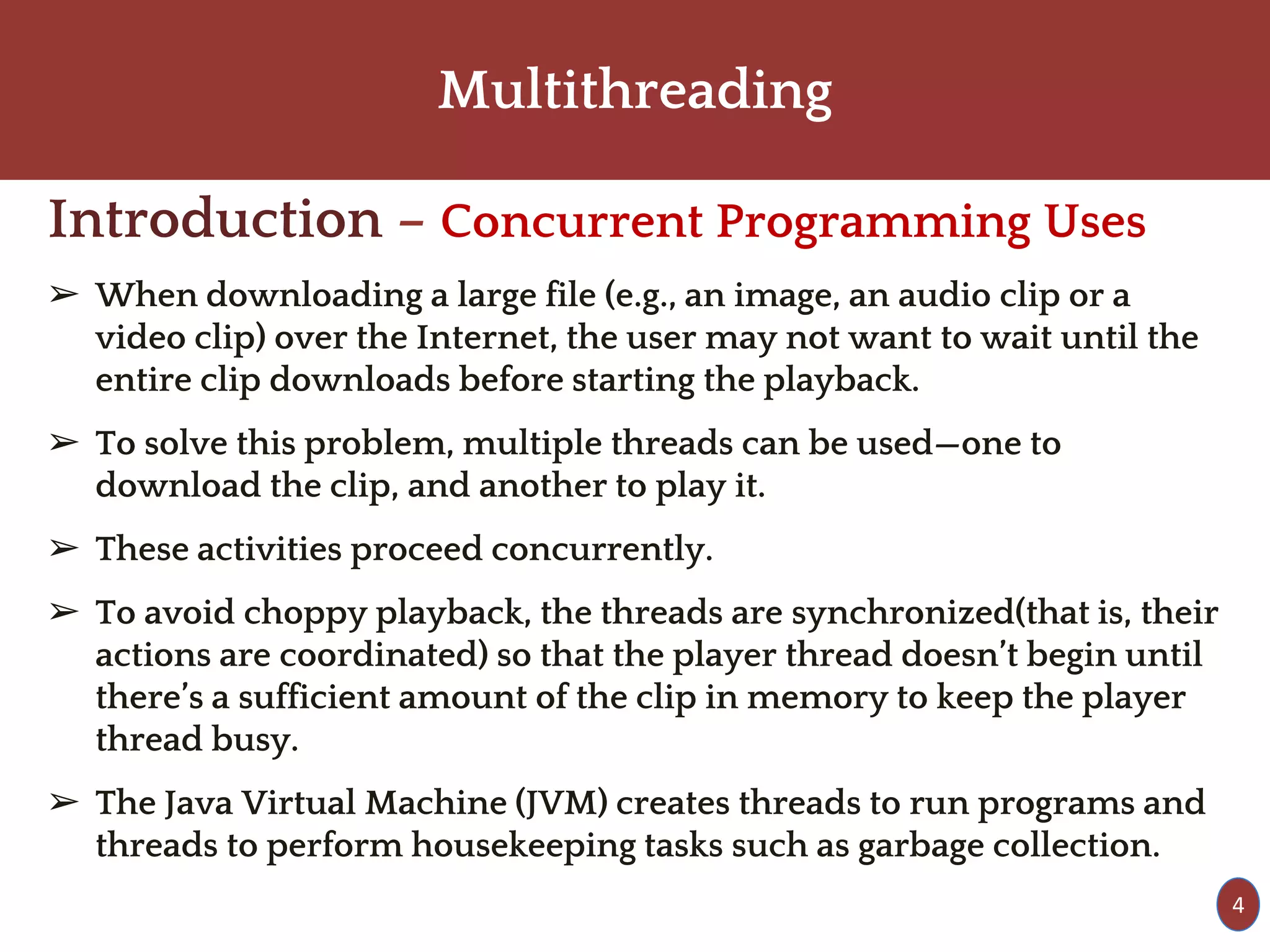Multithreading
Introduction – Concurrent Programming Uses
➢ When downloading a large file (e.g., an image, an audio clip or a
video clip) over the Internet, the user may not want to wait until the
entire clip downloads before starting the playback.
➢ To solve this problem, multiple threads can be used—one to
download the clip, and another to play it.
➢ These activities proceed concurrently.
➢ To avoid choppy playback, the threads are synchronized(that is, their
actions are coordinated) so that the player thread doesn’t begin until
there’s a sufficient amount of the clip in memory to keep the player
thread busy.
➢ The Java Virtual Machine (JVM) creates threads to run programs and
threads to perform housekeeping tasks such as garbage collection.
4
 