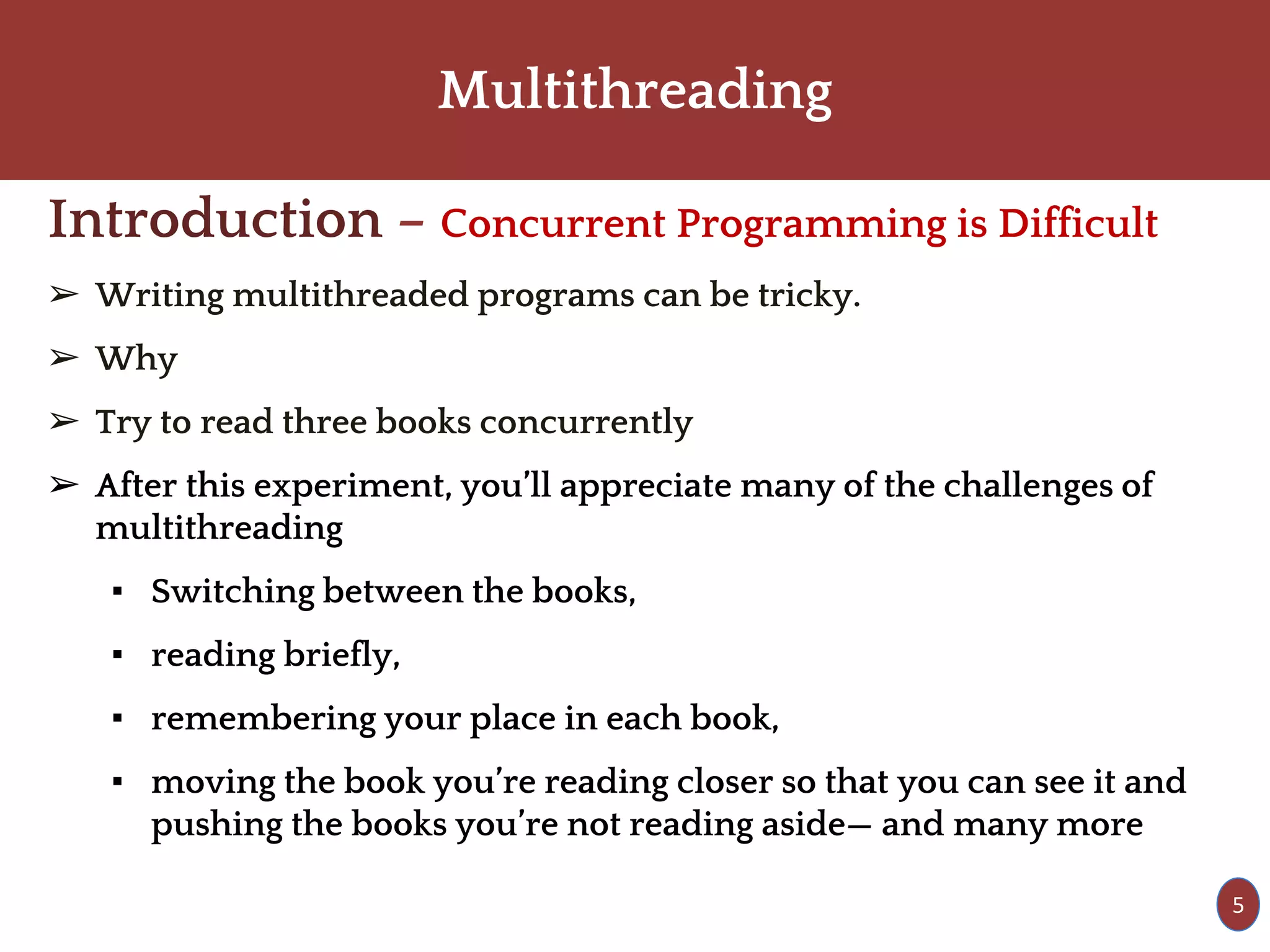 Multithreading
Introduction – Concurrent Programming is Difficult
➢ Writing multithreaded programs can be tricky.
➢ Why
➢ Try to read three books concurrently
➢ After this experiment, you’ll appreciate many of the challenges of
multithreading
▪ Switching between the books,
▪ reading briefly,
▪ remembering your place in each book,
▪ moving the book you’re reading closer so that you can see it and
pushing the books you’re not reading aside— and many more
5
 