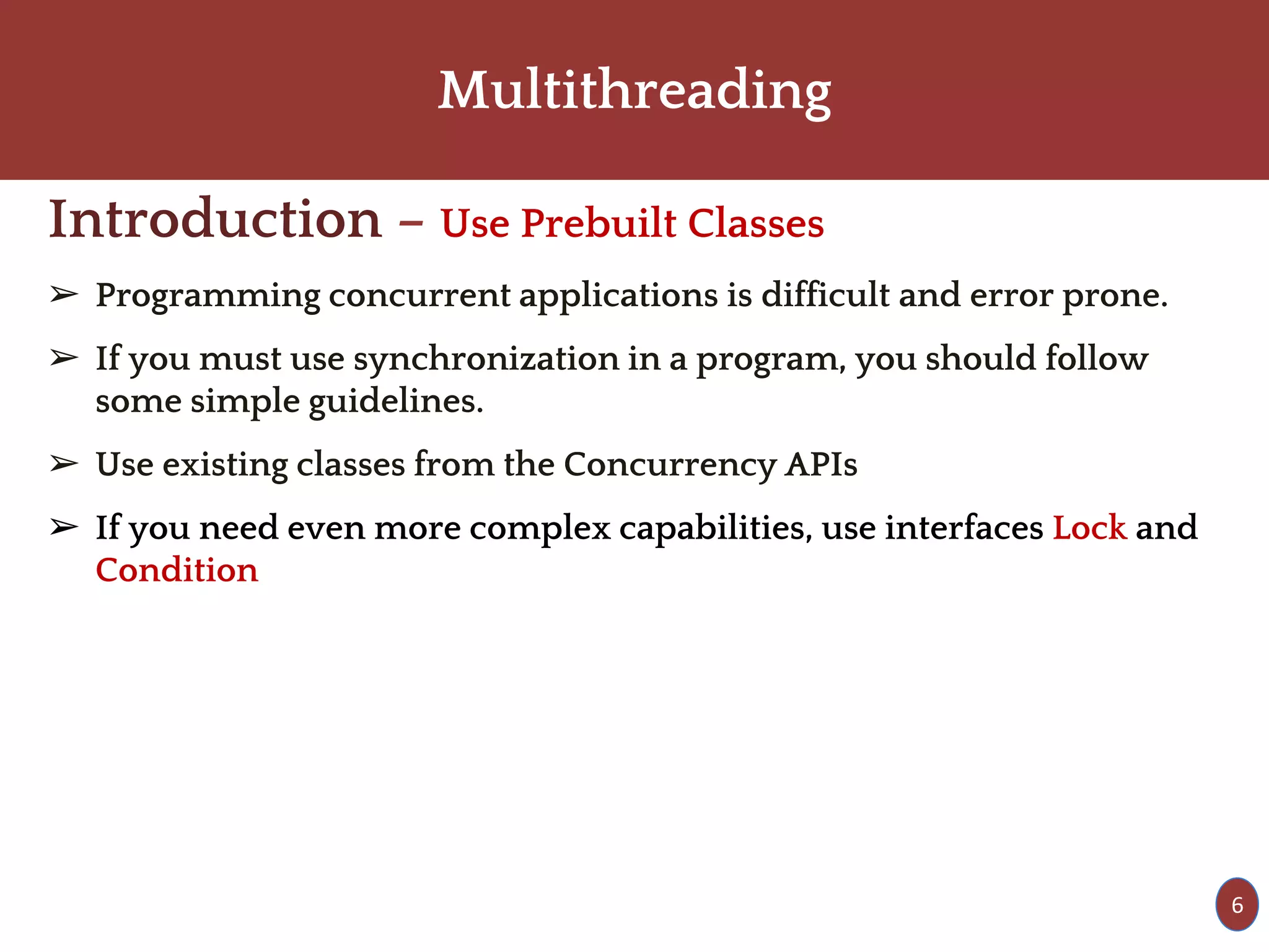 Multithreading
Introduction – Use Prebuilt Classes
➢ Programming concurrent applications is difficult and error prone.
➢ If you must use synchronization in a program, you should follow
some simple guidelines.
➢ Use existing classes from the Concurrency APIs
➢ If you need even more complex capabilities, use interfaces Lock and
Condition
6
 