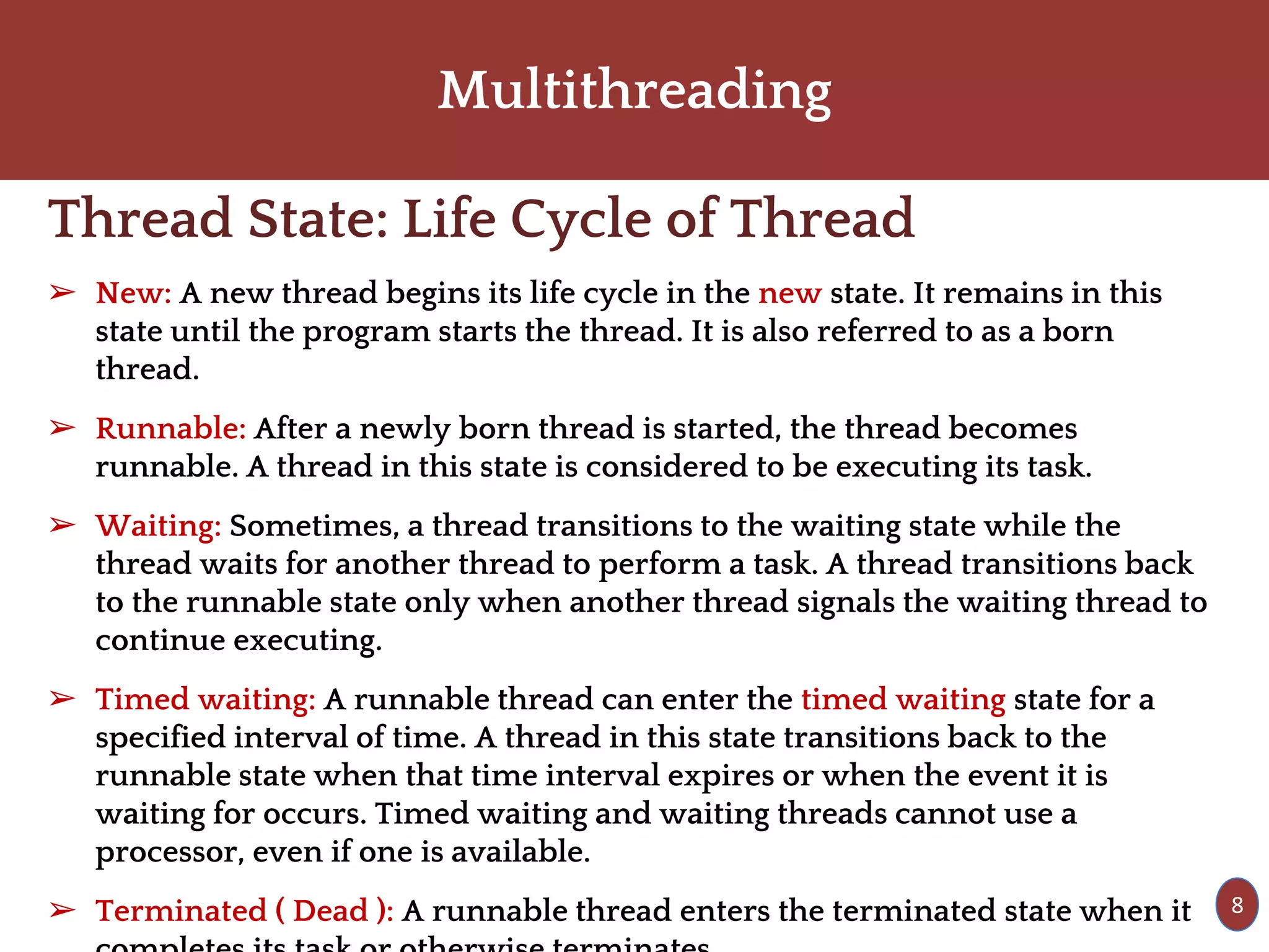 Multithreading
Thread State: Life Cycle of Thread
➢ New: A new thread begins its life cycle in the new state. It remains in this
state until the program starts the thread. It is also referred to as a born
thread.
➢ Runnable: After a newly born thread is started, the thread becomes
runnable. A thread in this state is considered to be executing its task.
➢ Waiting: Sometimes, a thread transitions to the waiting state while the
thread waits for another thread to perform a task. A thread transitions back
to the runnable state only when another thread signals the waiting thread to
continue executing.
➢ Timed waiting: A runnable thread can enter the timed waiting state for a
specified interval of time. A thread in this state transitions back to the
runnable state when that time interval expires or when the event it is
waiting for occurs. Timed waiting and waiting threads cannot use a
processor, even if one is available.
➢ Terminated ( Dead ): A runnable thread enters the terminated state when it 8
 