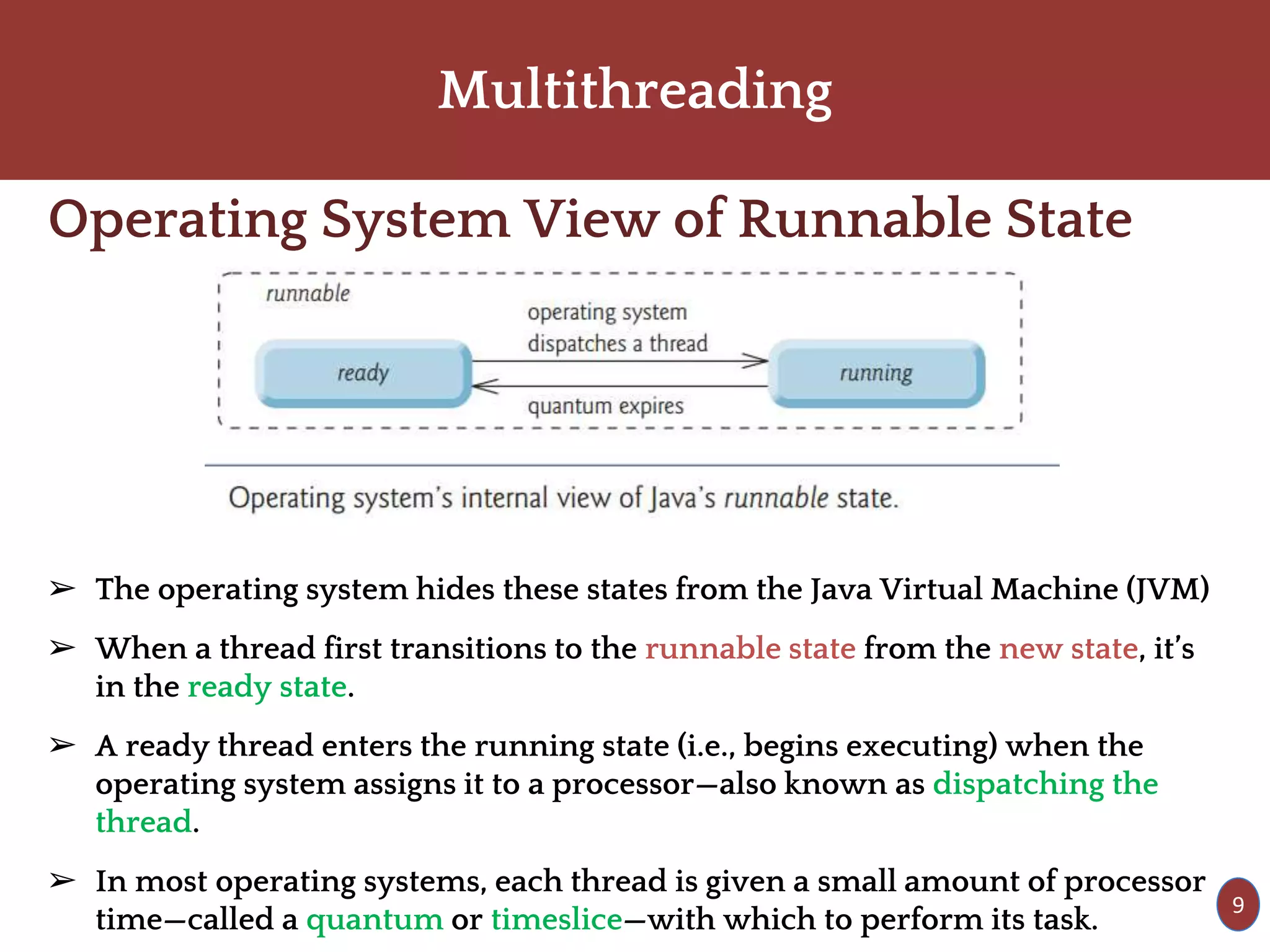 Multithreading
Operating System View of Runnable State
➢ The operating system hides these states from the Java Virtual Machine (JVM)
➢ When a thread first transitions to the runnable state from the new state, it’s
in the ready state.
➢ A ready thread enters the running state (i.e., begins executing) when the
operating system assigns it to a processor—also known as dispatching the
thread.
➢ In most operating systems, each thread is given a small amount of processor
time—called a quantum or timeslice—with which to perform its task.
9
 