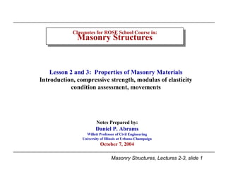 Classnotes for ROSE School Course in: Masonry Structures Notes Prepared by: Daniel P. Abrams Willett Professor of Civil Engineering University of Illinois at Urbana-Champaign October 7, 2004 Lesson 2 and 3:  Properties of Masonry Materials Introduction, compressive strength, modulus of elasticity condition assessment, movements 