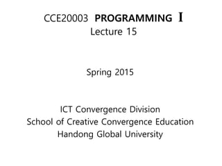 CCE20003 HGU
CCE20003 PROGRAMMING I
Lecture 15
Spring 2015
ICT Convergence Division
School of Creative Convergence Education
Handong Global University
 