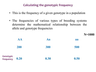 Calculating the genotypic frequency
• This is the frequency of a given genotype in a population
• The frequencies of various types of breeding systems
determine the mathematical relationship between the
allele and genotype frequencies
AA Aa aa
200 300 500
0.20 0.30 0.50
N=1000
Genotypic
frequency
 