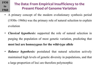 The Data: From Empirical Insufficiency to the
Present Flood of Genome Variation
• A primary concept of the modern evolutionary synthesis period
(1930s–1960s) was the primary role of natural selection to explain
evolution
• Classical hypothesis: supported the role of natural selection in
purging the population of most genetic variation, predicting that
most loci are homozygous for the wild-type allele
• Balance hypothesis: postulated that natural selection actively
maintained high levels of genetic diversity in populations, and that
a large proportion of loci are therefore polymorphic
1930
to
1960
 