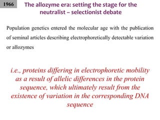 The allozyme era: setting the stage for the
neutralist – selectionist debate
Population genetics entered the molecular age with the publication
of seminal articles describing electrophoretically detectable variation
or allozymes
i.e., proteins differing in electrophoretic mobility
as a result of allelic differences in the protein
sequence, which ultimately result from the
existence of variation in the corresponding DNA
sequence
1966
 