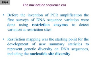 The nucleotide sequence era
• Before the invention of PCR amplification the
first surveys of DNA sequence variation were
done using restriction enzymes to detect
variation at restriction sites
• Restriction mapping was the starting point for the
development of new summary statistics to
represent genetic diversity on DNA sequences,
including the nucleotide site diversity
1980
 