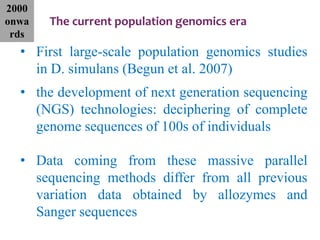 The current population genomics era
• First large-scale population genomics studies
in D. simulans (Begun et al. 2007)
• the development of next generation sequencing
(NGS) technologies: deciphering of complete
genome sequences of 100s of individuals
• Data coming from these massive parallel
sequencing methods differ from all previous
variation data obtained by allozymes and
Sanger sequences
2000
onwa
rds
 
