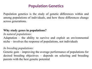 Population Genetics
Population genetics is the study of genetic differences within and
among populations of individuals, and how these differences change
across generations.
Why study genes in populations?
In natural populations:
Adaptation – the ability to survive and exploit an environmental
niche – involves the response of populations, not individuals
In breeding populations:
Genetic gain – improving the average performance of populations for
desired breeding objectives – depends on selecting and breeding
parents with the best genetic potential
 