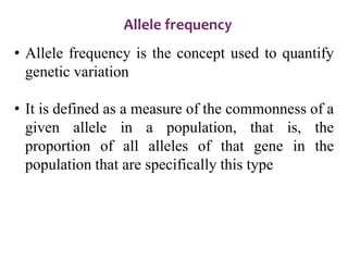 Allele frequency
• Allele frequency is the concept used to quantify
genetic variation
• It is defined as a measure of the commonness of a
given allele in a population, that is, the
proportion of all alleles of that gene in the
population that are specifically this type
 