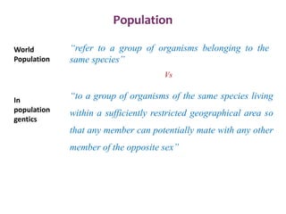 Population
“to a group of organisms of the same species living
within a sufficiently restricted geographical area so
that any member can potentially mate with any other
member of the opposite sex”
“refer to a group of organisms belonging to the
same species”
Vs
World
Population
In
population
gentics
 