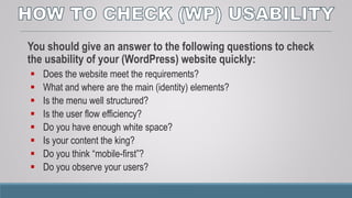 You should give an answer to the following questions to check
the usability of your (WordPress) website quickly:
 Does the website meet the requirements?
 What and where are the main (identity) elements?
 Is the menu well structured?
 Is the user flow efficiency?
 Do you have enough white space?
 Is your content the king?
 Do you think “mobile-first”?
 Do you observe your users?
 