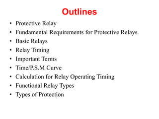 Outlines
• Protective Relay
• Fundamental Requirements for Protective Relays
• Basic Relays
• Relay Timing
• Important Terms
• Time/P.S.M Curve
• Calculation for Relay Operating Timing
• Functional Relay Types
• Types of Protection
 