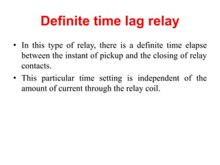 Definite time lag relay
• In this type of relay, there is a definite time elapse
between the instant of pickup and the closing of relay
contacts.
• This particular time setting is independent of the
amount of current through the relay coil.
 