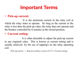 Important Terms
• Pick-up current:
It is the minimum current in the relay coil at
which the relay starts to operate. So long as the current in the
relay is less than the pick-up value, the relay does not operate and
the breaker controlled by it remains in the closed position.
• Current setting:
It is often desirable to adjust the pick-up current
to any required value. This is known as current setting and is
usually achieved by the use of tapping's on the relay operating
coil.
 