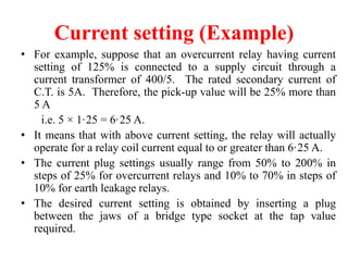 Current setting (Example)
• For example, suppose that an overcurrent relay having current
setting of 125% is connected to a supply circuit through a
current transformer of 400/5. The rated secondary current of
C.T. is 5A. Therefore, the pick-up value will be 25% more than
5 A
i.e. 5 × 1·25 = 6·25 A.
• It means that with above current setting, the relay will actually
operate for a relay coil current equal to or greater than 6·25 A.
• The current plug settings usually range from 50% to 200% in
steps of 25% for overcurrent relays and 10% to 70% in steps of
10% for earth leakage relays.
• The desired current setting is obtained by inserting a plug
between the jaws of a bridge type socket at the tap value
required.
 