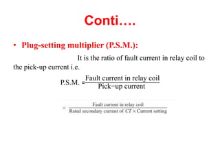 Conti….
• Plug-setting multiplier (P.S.M.):
It is the ratio of fault current in relay coil to
the pick-up current i.e.
P.S.M. =
Fault current in relay coil
Pick−up current
 