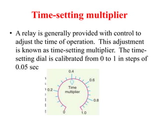 Time-setting multiplier
• A relay is generally provided with control to
adjust the time of operation. This adjustment
is known as time-setting multiplier. The time-
setting dial is calibrated from 0 to 1 in steps of
0.05 sec
 
